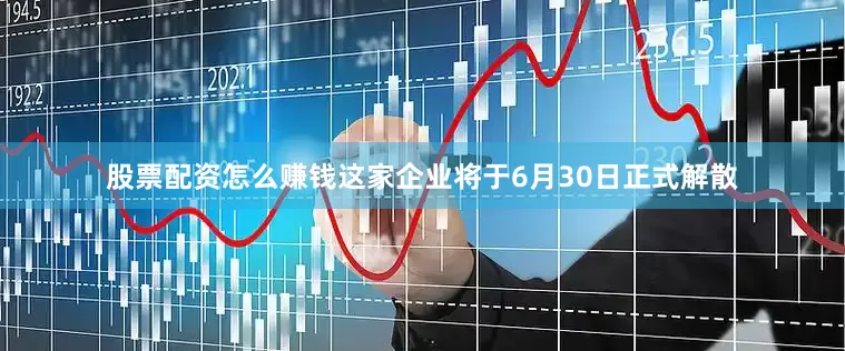 股票配资怎么赚钱这家企业将于6月30日正式解散