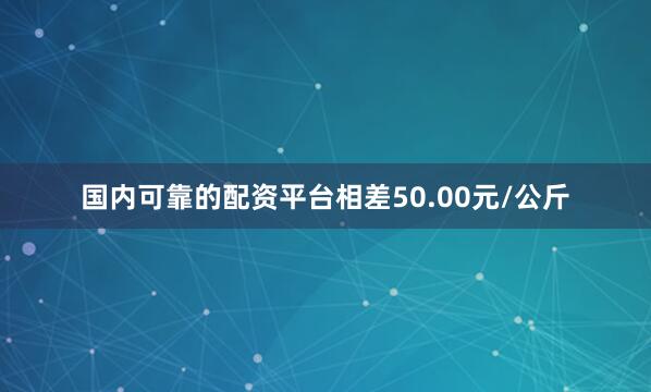 国内可靠的配资平台相差50.00元/公斤