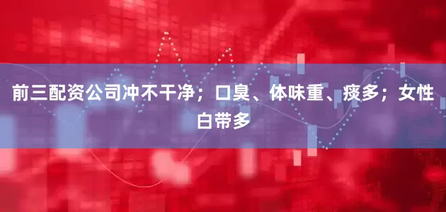前三配资公司冲不干净；口臭、体味重、痰多；女性白带多