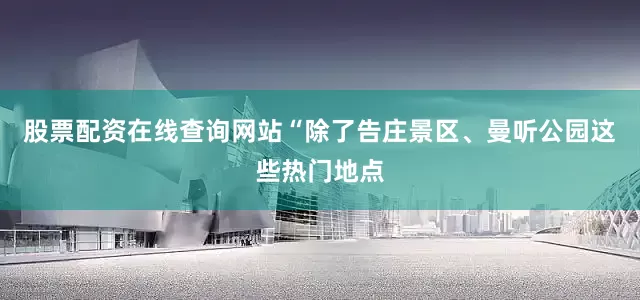 股票配资在线查询网站“除了告庄景区、曼听公园这些热门地点