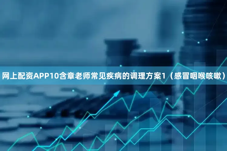 网上配资APP10含章老师常见疾病的调理方案1（感冒咽喉咳嗽）
