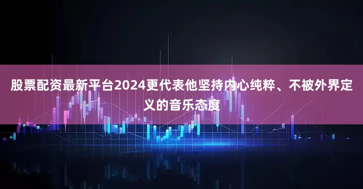 股票配资最新平台2024更代表他坚持内心纯粹、不被外界定义的音乐态度