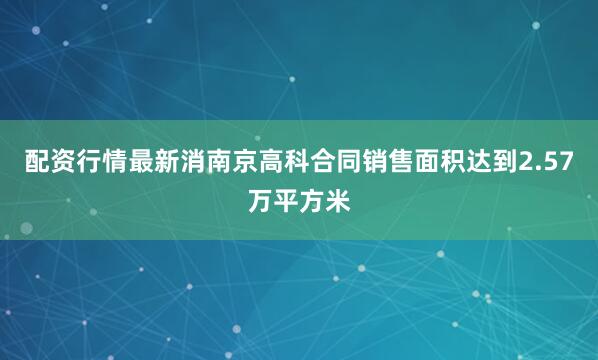 配资行情最新消南京高科合同销售面积达到2.57万平方米