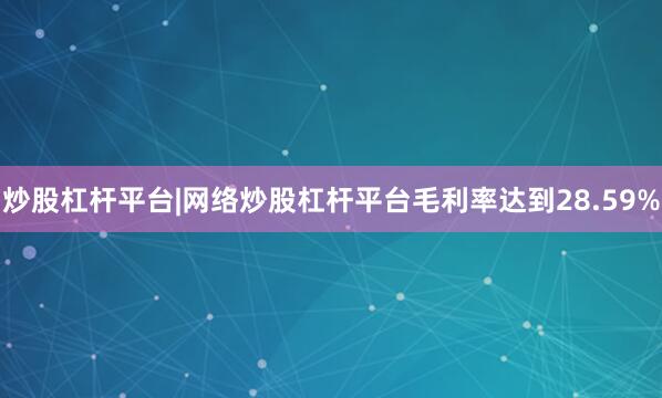 炒股杠杆平台|网络炒股杠杆平台毛利率达到28.59%