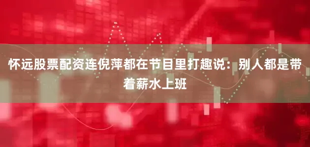 怀远股票配资连倪萍都在节目里打趣说：别人都是带着薪水上班