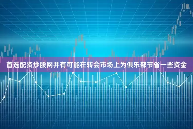 首选配资炒股网并有可能在转会市场上为俱乐部节省一些资金