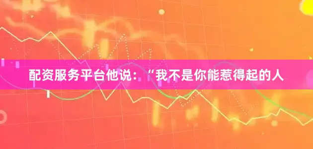 配资服务平台他说：“我不是你能惹得起的人