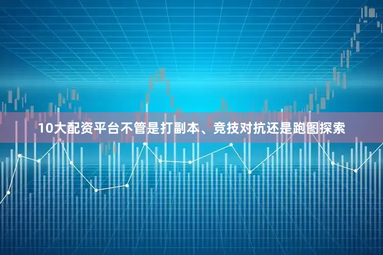 10大配资平台不管是打副本、竞技对抗还是跑图探索