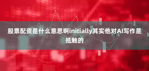 股票配资是什么意思啊initially其实他对AI写作是抵触的