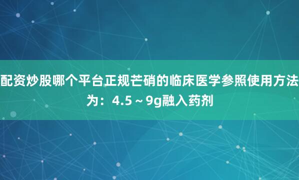 配资炒股哪个平台正规芒硝的临床医学参照使用方法为：4.5～9g融入药剂