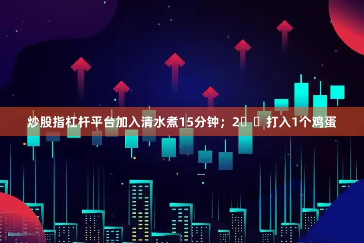 炒股指杠杆平台加入清水煮15分钟；2️⃣打入1个鸡蛋